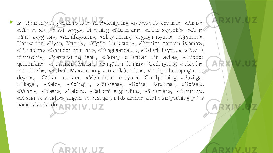  M. Behbudiyning «Padarkush», A. Avloniyning «Advokatlik osonmi», «Pinak», «Biz va siz», «Ikki sevgi», Fitratning «Munozara», «Hind sayyohi», «Oila», «Yurt qayg‘usi», «Abulfayzxon», «Shaytonning tangriga isyoni», «Qiyomat», Hamzaning «Uyon, Vatan!», «Yig‘la, Turkiston», «Dardiga darmon istamas», «Turkiston», «Shundoq qolurmu», «Yangi saodat...», «Zaharli hayot...», «Boy ila xizmatchi», «Maysaraning ishi», «Paranji sirlaridan bir lavha», «Istibdod qurbonlari», «Loshmon fojiasi», «Farg‘ona fojiasi», Qodiriyning «Uloqda», «Tinch ish», «Kalvak Maxzumning xotira daftaridan», «Toshpo‘lat tajang nima deydi», ,,O‘tkan kunlar», «Mehrobdan chayon», Cho‘lponning «Buzilgan o‘lkaga», «Xalq», «Ko‘ngil», «Binafsha», «Go‘zal Farg‘ona», «Go‘zal», «Vahm», «Istash», «Galdir», «Bahorni sog‘indim», «Sirlardan», «Yorqinoy», «Kecha va kunduz» singari va boshqa yuzlab asarlar jadid adabiyotining yetuk namunalaridandir. 