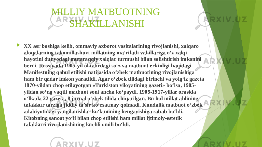 MILLIY MATBUOTNING SHAKILLANISHI  XX asr boshiga kelib, ommaviy axborot vositalarining rivojlanishi, xalqaro aloqalarning takomillashuvi millatning ma’rifatli vakillariga o‘z xalqi hayotini dunyodagi mutaraqqiy xalqlar turmushi bilan solishtirish imkonini berdi. Rossiyada 1905-yil oktabrdagi so‘z va matbuot erkinligi haqidagi Manifestning qabul etilishi natijasida o‘zbek matbuotining rivojlanishiga ham bir qadar imkon yaratildi. Agar o‘zbek tilidagi birinchi va yolg‘iz gazeta 1870-yildan chop etilayotgan «Turkiston viloyatining gazeti» bo‘lsa, 1905- yildan so‘ng vaqtli matbuot soni ancha ko‘paydi. 1905-1917-yillar orasida o‘lkada 22 gazeta, 8 jurnal o‘zbek tilida chiqarilgan. Bu hol millat ahlining tafakkur tarziga jiddiy ta’sir ko‘rsatmay qolmadi. Kundalik matbuot o‘zbek adabiyotidagi yangilanishlar ko‘lamining kengayishiga sabab bo‘ldi. Kitobning sanoat yo‘li bilan chop etilishi ham millat ijtimoiy-estetik tafakkuri rivojlanishining kuchli omili bo‘ldi. 