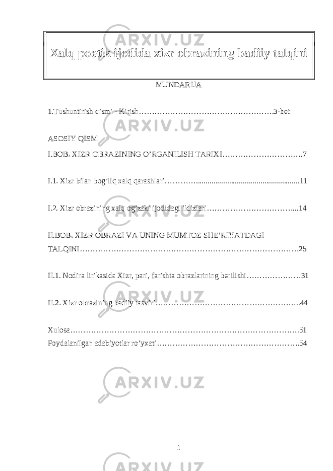 Xalq poetik ijodida xizr obrazining badiiy talqini MUNDARIJA 1.Tushuntirish qismi - Kirish…………………………………………….3-bet ASOSIY QISM I.BOB . XIZR OBRAZINING O’RGANILISH TARIXI……………… ………….7 I.1 . Xizr bilan bog’liq xalq qarashlari………….....................................................11 I.2. Xizr obrazining xalq og’zaki ijodidagi ildizlari…… ………………………... 14 II.BOB . XIZR OBRAZI VA UNING MUMTOZ SHE’RIYATDAGI TALQINI ………………………………………………………………………… 25 II.1. Nodira lirikasida Xizr, pari, farishta obrazlarining berilishi…………………31 II.2 . Xizr obrazining badiiy tasviri………………………………………………..44 Xulosa…………………………………………………………………………….51 Foydalanilgan adabiyotlar ro’yxati……………………………………………….54 1 