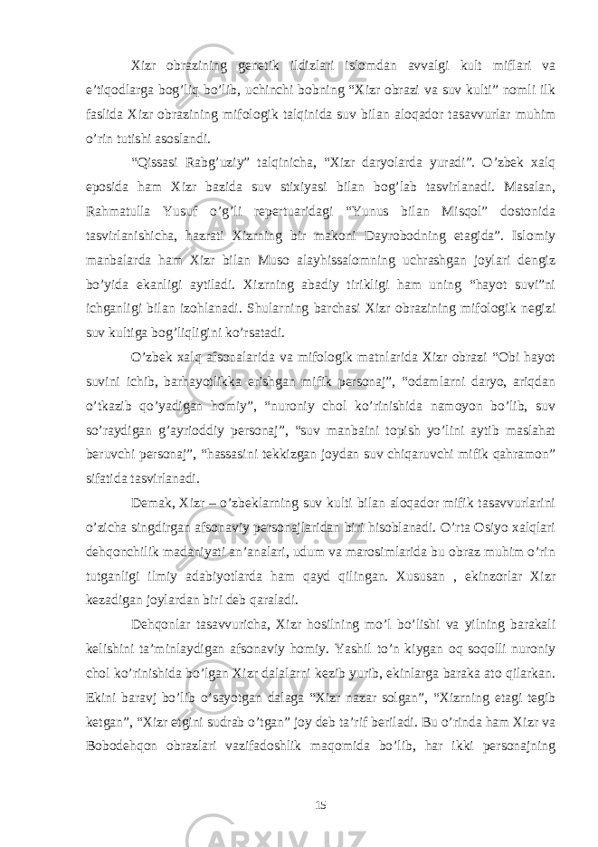 Xizr obrazining genetik ildizlari islomdan avvalgi kult miflari va e’tiqodlarga bog’liq bo’lib, uchinchi bobning “Xizr obrazi va suv kulti” nomli ilk faslida Xizr obrazining mifologik talqinida suv bilan aloqador tasavvurlar muhim o’rin tutishi asoslandi. “Qissasi Rabg’uziy” talqinicha, “Xizr daryolarda yuradi”. O’zbek xalq eposida ham Xizr bazida suv stixiyasi bilan bog’lab tasvirlanadi. Masalan, Rahmatulla Yusuf o’g’li repertuaridagi “Yunus bilan Misqol” dostonida tasvirlanishicha, hazrati Xizrning bir makoni Dayrobodning etagida”. Islomiy manbalarda ham Xizr bilan Muso alayhissalomning uchrashgan joylari dengiz bo’yida ekanligi aytiladi. Xizrning abadiy tirikligi ham uning “hayot suvi”ni ichganligi bilan izohlanadi. Shularning barchasi Xizr obrazining mifologik negizi suv kultiga bog’liqligini ko’rsatadi. O’zbek xalq afsonalarida va mifologik matnlarida Xizr obrazi “Obi hayot suvini ichib, barhayotlikka erishgan mifik personaj”, “odamlarni daryo, ariqdan o’tkazib qo’yadigan homiy”, “nuroniy chol ko’rinishida namoyon bo’lib, suv so’raydigan g’ayrioddiy personaj”, “suv manbaini topish yo’lini aytib maslahat beruvchi personaj”, “hassasini tekkizgan joydan suv chiqaruvchi mifik qahramon” sifatida tasvirlanadi. Demak, Xizr – o’zbeklarning suv kulti bilan aloqador mifik tasavvurlarini o’zicha singdirgan afsonaviy personajlaridan biri hisoblanadi. O’rta Osiyo xalqlari dehqonchilik madaniyati an’analari, udum va marosimlarida bu obraz muhim o’rin tutganligi ilmiy adabiyotlarda ham qayd qilingan. Xususan , ekinzorlar Xizr kezadigan joylardan biri deb qaraladi. Dehqonlar tasavvuricha, Xizr hosilning mo’l bo’lishi va yilning barakali kelishini ta’minlaydigan afsonaviy homiy. Yashil to’n kiygan oq soqolli nuroniy chol ko’rinishida bo’lgan Xizr dalalarni kezib yurib, ekinlarga baraka ato qilarkan. Ekini baravj bo’lib o’sayotgan dalaga “Xizr nazar solgan”, “Xizrning etagi tegib ketgan”, “Xizr etgini sudrab o’tgan” joy deb ta’rif beriladi. Bu o’rinda ham Xizr va Bobodehqon obrazlari vazifadoshlik maqomida bo’lib, har ikki personajning 15 