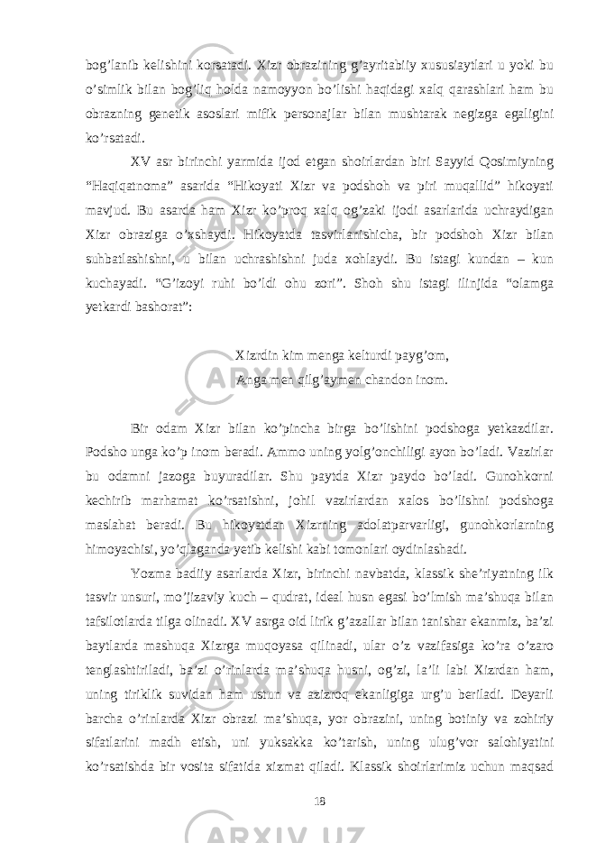 bog’lanib kelishini korsatadi. Xizr obrazining g’ayritabiiy xususiaytlari u yoki bu o’simlik bilan bog’liq holda namoyyon bo’lishi haqidagi xalq qarashlari ham bu obrazning genetik asoslari mifik personajlar bilan mushtarak negizga egaligini ko’rsatadi. XV asr birinchi yarmida ijod etgan shoirlardan biri Sayyid Qosimiyning “Haqiqatnoma” asarida “Hikoyati Xizr va podshoh va piri muqallid” hikoyati mavjud. Bu asarda ham Xizr ko’proq xalq og’zaki ijodi asarlarida uchraydigan Xizr obraziga o’xshaydi. Hikoyatda tasvirlanishicha, bir podshoh Xizr bilan suhbatlashishni, u bilan uchrashishni juda xohlaydi. Bu istagi kundan – kun kuchayadi. “G’izoyi ruhi bo’ldi ohu zori”. Shoh shu istagi ilinjida “olamga yetkardi bashorat”: Xizrdin kim menga kelturdi payg’om, Anga men qilg’aymen chandon inom. Bir odam Xizr bilan ko’pincha birga bo’lishini podshoga yetkazdilar. Podsho unga ko’p inom beradi. Ammo uning yolg’onchiligi ayon bo’ladi. Vazirlar bu odamni jazoga buyuradilar. Shu paytda Xizr paydo bo’ladi. Gunohkorni kechirib marhamat ko’rsatishni, johil vazirlardan xalos bo’lishni podshoga maslahat beradi. Bu hikoyatdan Xizrning adolatparvarligi, gunohkorlarning himoyachisi, yo’qlaganda yetib kelishi kabi tomonlari oydinlashadi. Yozma badiiy asarlarda Xizr, birinchi navbatda, klassik she’riyatning ilk tasvir unsuri, mo’jizaviy kuch – qudrat, ideal husn egasi bo’lmish ma’shuqa bilan tafsilotlarda tilga olinadi. XV asrga oid lirik g’azallar bilan tanishar ekanmiz, ba’zi baytlarda mashuqa Xizrga muqoyasa qilinadi, ular o’z vazifasiga ko’ra o’zaro tenglashtiriladi, ba’zi o’rinlarda ma’shuqa husni, og’zi, la’li labi Xizrdan ham, uning tiriklik suvidan ham ustun va azizroq ekanligiga urg’u beriladi. Deyarli barcha o’rinlarda Xizr obrazi ma’shuqa, yor obrazini, uning botiniy va zohiriy sifatlarini madh etish, uni yuksakka ko’tarish, uning ulug’vor salohiyatini ko’rsatishda bir vosita sifatida xizmat qiladi. Klassik shoirlarimiz uchun maqsad 18 