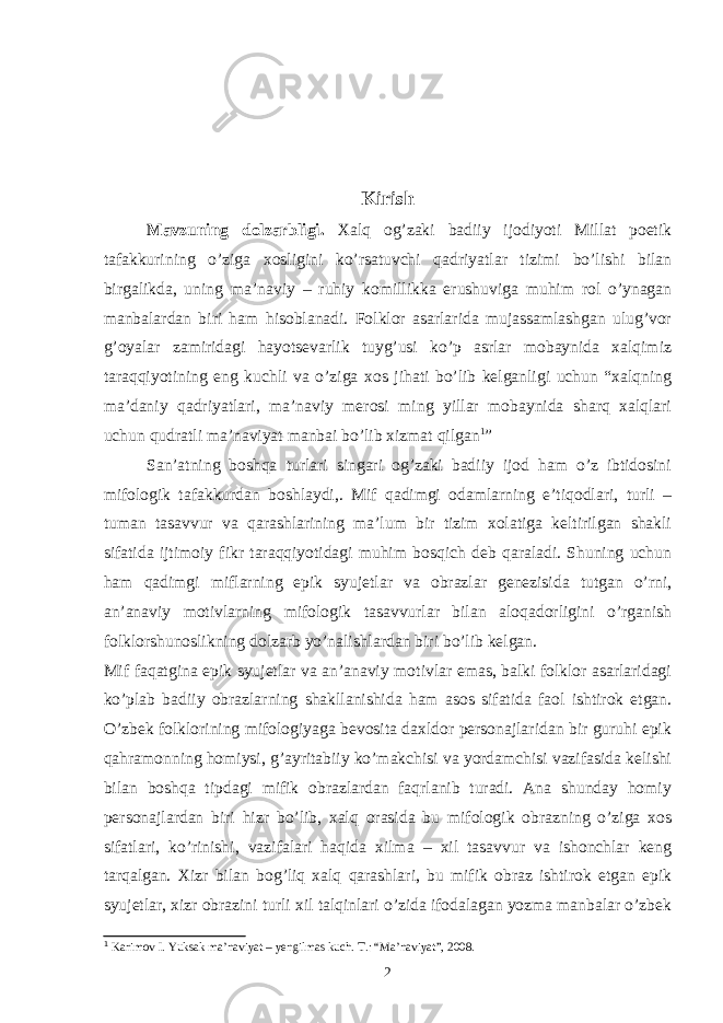 Kirish Mavzuning dolzarbligi. Xalq og’zaki badiiy ijodiyoti Millat poetik tafakkurining o’ziga xosligini ko’rsatuvchi qadriyatlar tizimi bo’lishi bilan birgalikda, uning ma’naviy – ruhiy komillikka erushuviga muhim rol o’ynagan manbalardan biri ham hisoblanadi. Folklor asarlarida mujassamlashgan ulug’vor g’oyalar zamiridagi hayotsevarlik tuyg’usi ko’p asrlar mobaynida xalqimiz taraqqiyotining eng kuchli va o’ziga xos jihati bo’lib kelganligi uchun “xalqning ma’daniy qadriyatlari, ma’naviy merosi ming yillar mobaynida sharq xalqlari uchun qudratli ma’naviyat manbai bo’lib xizmat qilgan 1 ” San’atning boshqa turlari singari og’zaki badiiy ijod ham o’z ibtidosini mifologik tafakkurdan boshlaydi,. Mif qadimgi odamlarning e’tiqodlari, turli – tuman tasavvur va qarashlarining ma’lum bir tizim xolatiga keltirilgan shakli sifatida ijtimoiy fikr taraqqiyotidagi muhim bosqich deb qaraladi. Shuning uchun ham qadimgi miflarning epik syujetlar va obrazlar genezisida tutgan o’rni, an’anaviy motivlarning mifologik tasavvurlar bilan aloqadorligini o’rganish folklorshunoslikning dolzarb yo’nalishlardan biri bo’lib kelgan. Mif faqatgina epik syujetlar va an’anaviy motivlar emas, balki folklor asarlaridagi ko’plab badiiy obrazlarning shakllanishida ham asos sifatida faol ishtirok etgan. O’zbek folklorining mifologiyaga bevosita daxldor personajlaridan bir guruhi epik qahramonning homiysi, g’ayritabiiy ko’makchisi va yordamchisi vazifasida kelishi bilan boshqa tipdagi mifik obrazlardan faqrlanib turadi. Ana shunday homiy personajlardan biri hizr bo’lib, xalq orasida bu mifologik obrazning o’ziga xos sifatlari, ko’rinishi, vazifalari haqida xilma – xil tasavvur va ishonchlar keng tarqalgan. Xizr bilan bog’liq xalq qarashlari, bu mifik obraz ishtirok etgan epik syujetlar, xizr obrazini turli xil talqinlari o’zida ifodalagan yozma manbalar o’zbek 1 Karimov I. Yuksak ma’naviyat – yengilmas kuch. T.: “Ma’naviyat”, 2008. 2 