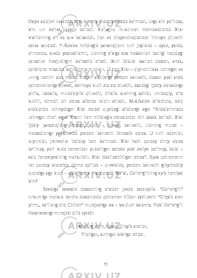 Osiyo xalqlari nazarida, Xizr nuroniy chol qiyofasida ko’rinadi, unga kim yo’liqsa, kim uni ko’rsa, baxtli bo’ladi. Ko’pgina musulmon mamlakatlarida Xizr kishilarning o’t va suv balosidan, ilon va chayonchaqishidan himoya qiluvchi obraz sanaladi. Y.Koblev mifologik personajlarni turli joylarda – oyda, yerda, o’rmonda, suvda yashashlarini, ularning o’ziga xos maskanlari borligi haqidagi qarashlar mavjudligini ko’rsatib o’tadi. Buni folklor asarlari doston, ertak, qo’shiqlar misolida ko’rishimiz mumkin. Ularda Xizr – qiyinchilikka uchragan va uning nomini atab madad tilagan kishilarga yordam beruvchi, doston yoki ertak qahramonlariga quvvat, benihoya kuch ato eta oluvchi, asardagi ijobiy obrazlarga pirlik, ustozlik, murabbiylik qiluvchi, tiriklik suvining sohibi, umrboqiy, o’ta kuchli, rahmdil bir obraz sifatida talqin etiladi.. M.Afzalov ta’kidicha, xalq ertaklarida uchraydigan Xizr obrazi quyidagi sifatlarga ega: “Ertaklarimizda uchragan cho’l egasi Xizrni ham mifologik obrazlardan biri desak bo’ladi. Xizr ijobiy personajlarga madad, kuch – quvvat beruvchi, ularning murod – maqsadlariga yetishuvida yordam beruvchi fantastik obraz. U turli odamlar, buyumlar, jonivorlar holiday ham ko’rinadi. Xizr hech qanday diniy obraz bo’lmay, yani xudo tomonidan yuborilgan sahoba yoki avliyo bo’lmay, balki u xalq fantaziyasining mahsulidir. Xizr ideallashtirilgan obraz”. Epos qahramonni har qanday sharoitda doimo qo’llab – quvvatlab, yordam beruvchi g’ayritabiiy qudratga ega kuch – epik homiy hisoblanadi. Xo’sh, Go’ro’g’lining epik homiysi kim? Savolga bevosita dostonning o’zidan javob axtaraylik. “Go’ro’g’li” turkumiga mansub barcha dostonlarda qahramon tilidan aytiluvchi “G’oyib eran pirim,, ko’llang qirq Chilton” murojaatiga tez – tez duch kelamiz. Yoki Go’ro’g’li Hasanxoznga murojaat qilib aytadi: Mening pirim Hasan, G’oyib eranlar, Yiqilgan, suringan kishiga rahbar. 20 