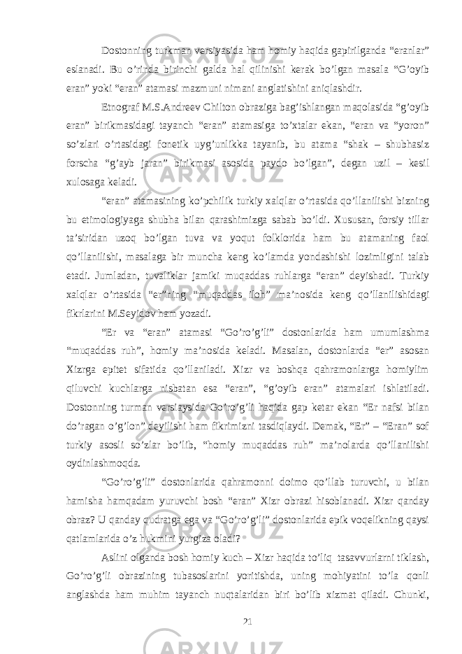 Dostonning turkman versiyasida ham homiy haqida gapirilganda “eranlar” eslanadi. Bu o’rinda birinchi galda hal qilinishi kerak bo’lgan masala “G’oyib eran” yoki “eran” atamasi mazmuni nimani anglatishini aniqlashdir. Etnograf M.S.Andreev Chilton obraziga bag’ishlangan maqolasida “g’oyib eran” birikmasidagi tayanch “eran” atamasiga to’xtalar ekan, “eran va “yoron” so’zlari o’rtasidagi fonetik uyg’unlikka tayanib, bu atama “shak – shubhasiz forscha “g’ayb jaran” birikmasi asosida paydo bo’lgan”, degan uzil – kesil xulosaga keladi. “eran” atamasining ko’pchilik turkiy xalqlar o’rtasida qo’llanilishi bizning bu etimologiyaga shubha bilan qarashimizga sabab bo’ldi. Xususan, forsiy tillar ta’siridan uzoq bo’lgan tuva va yoqut folklorida ham bu atamaning faol qo’llanilishi, masalaga bir muncha keng ko’lamda yondashishi lozimligini talab etadi. Jumladan, tuvaliklar jamiki muqaddas ruhlarga “eran” deyishadi. Turkiy xalqlar o’rtasida “er”ning “muqaddas iloh” ma’nosida keng qo’llanilishidagi fikrlarini M.Seyidov ham yozadi. “Er va “eran” atamasi “Go’ro’g’li” dostonlarida ham umumlashma “muqaddas ruh”, homiy ma’nosida keladi. Masalan, dostonlarda “er” asosan Xizrga epitet sifatida qo’llaniladi. Xizr va boshqa qahramonlarga homiylim qiluvchi kuchlarga nisbatan esa “eran”, “g’oyib eran” atamalari ishlatiladi. Dostonning turman versiaysida Go’ro’g’li haqida gap ketar ekan “Er nafsi bilan do’ragan o’g’lon” deyilishi ham fikrimizni tasdiqlaydi. Demak, “Er” – “Eran” sof turkiy asosli so’zlar bo’lib, “homiy muqaddas ruh” ma’nolarda qo’llanilishi oydinlashmoqda. “Go’ro’g’li” dostonlarida qahramonni doimo qo’llab turuvchi, u bilan hamisha hamqadam yuruvchi bosh “eran” Xizr obrazi hisoblanadi. Xizr qanday obraz? U qanday qudratga ega va “Go’ro’g’li” dostonlarida epik voqelikning qaysi qatlamlarida o’z hukmini yurgiza oladi? Aslini olganda bosh homiy kuch – Xizr haqida to’liq tasavvurlarni tiklash, Go’ro’g’li obrazining tubasoslarini yoritishda, uning mohiyatini to’la qonli anglashda ham muhim tayanch nuqtalaridan biri bo’lib xizmat qiladi. Chunki, 21 