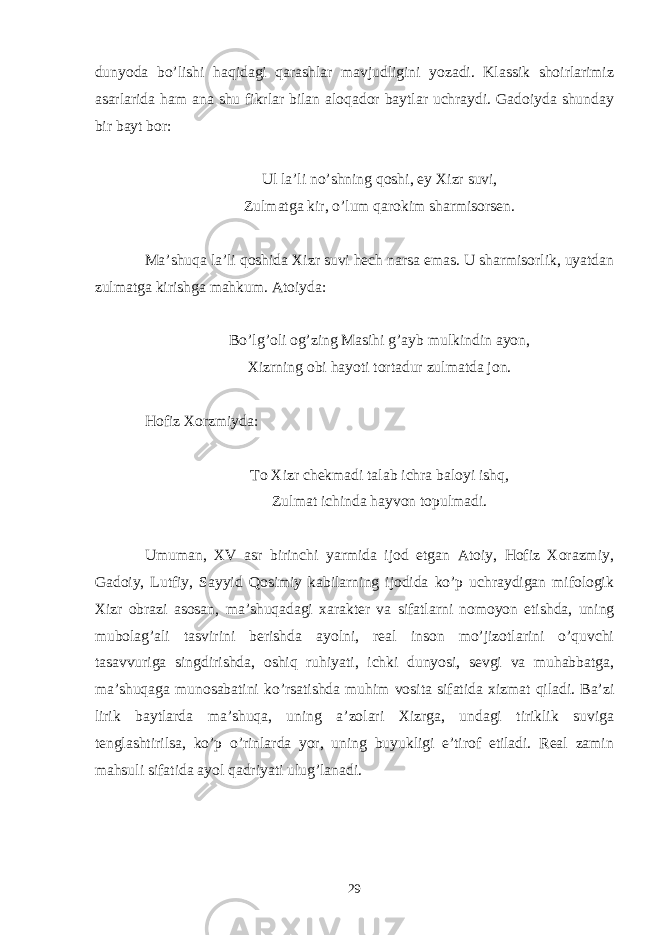 dunyoda bo’lishi haqidagi qarashlar mavjudligini yozadi. Klassik shoirlarimiz asarlarida ham ana shu fikrlar bilan aloqador baytlar uchraydi. Gadoiyda shunday bir bayt bor: Ul la’li no’shning qoshi, ey Xizr suvi, Zulmatga kir, o’lum qarokim sharmisorsen. Ma’shuqa la’li qoshida Xizr suvi hech narsa emas. U sharmisorlik, uyatdan zulmatga kirishga mahkum. Atoiyda: Bo’lg’oli og’zing Masihi g’ayb mulkindin ayon, Xizrning obi hayoti tortadur zulmatda jon. Hofiz Xorzmiyda: To Xizr chekmadi talab ichra baloyi ishq, Zulmat ichinda hayvon topulmadi. Umuman, XV asr birinchi yarmida ijod etgan Atoiy, Hofiz Xorazmiy, Gadoiy, Lutfiy, Sayyid Qosimiy kabilarning ijodida ko’p uchraydigan mifologik Xizr obrazi asosan, ma’shuqadagi xarakter va sifatlarni nomoyon etishda, uning mubolag’ali tasvirini berishda ayolni, real inson mo’jizotlarini o’quvchi tasavvuriga singdirishda, oshiq ruhiyati, ichki dunyosi, sevgi va muhabbatga, ma’shuqaga munosabatini ko’rsatishda muhim vosita sifatida xizmat qiladi. Ba’zi lirik baytlarda ma’shuqa, uning a’zolari Xizrga, undagi tiriklik suviga tenglashtirilsa, ko’p o’rinlarda yor, uning buyukligi e’tirof etiladi. Real zamin mahsuli sifatida ayol qadriyati ulug’lanadi. 29 