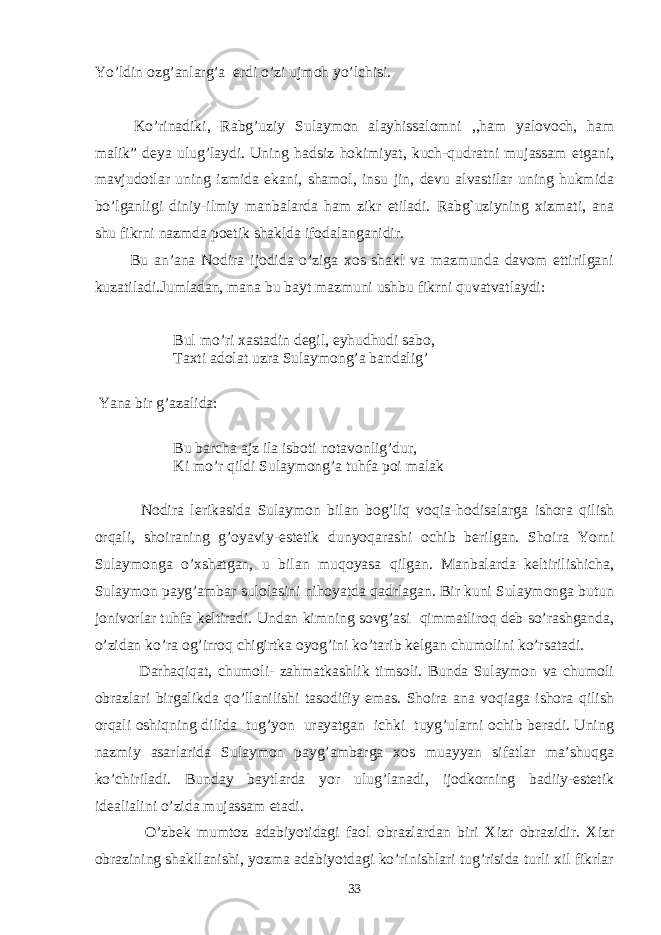 Yo’ldin ozg’anlarg’a erdi o’zi ujmoh yo’lchisi. Ko’rinadiki, Rabg’uziy Sulaymon alayhissalomni ,,ham yalovoch, ham malik” deya ulug’laydi. Uning hadsiz hokimiyat, kuch-qudratni mujassam etgani, mavjudotlar uning izmida ekani, shamol, insu jin, devu alvastilar uning hukmida bo’lganligi diniy-ilmiy manbalarda ham zikr etiladi. Rabg`uziyning xizmati, ana shu fikrni nazmda poetik shaklda ifodalanganidir. Bu an’ana Nodira ijodida o’ziga xos shakl va mazmunda davom ettirilgani kuzatiladi.Jumladan, mana bu bayt mazmuni ushbu fikrni quvatvatlaydi: Bul mo’ri xastadin degil, eyhudhudi sabo, Taxti adolat uzra Sulaymong’a bandalig’ Yana bir g’azalida: Bu barcha ajz ila isboti notavonlig’dur, Ki mo’r qildi Sulaymong’a tuhfa poi malak Nodira lerikasida Sulaymon bilan bog’liq voqia-hodisalarga ishora qilish orqali, shoiraning g’oyaviy-estetik dunyoqarashi ochib berilgan. Shoira Yorni Sulaymonga o’xshatgan, u bilan muqoyasa qilgan. Manbalarda keltirilishicha, Sulaymon payg’ambar sulolasini nihoyatda qadrlagan. Bir kuni Sulaymonga butun jonivorlar tuhfa keltiradi. Undan kimning sovg’asi qimmatliroq deb so’rashganda, o’zidan ko’ra og’irroq chigirtka oyog’ini ko’tarib kelgan chumolini ko’rsatadi. Darhaqiqat, chumoli- zahmatkashlik timsoli. Bunda Sulaymon va chumoli obrazlari birgalikda qo’llanilishi tasodifiy emas. Shoira ana voqiaga ishora qilish orqali oshiqning dilida tug’yon urayatgan ichki tuyg’ularni ochib beradi. Uning nazmiy asarlarida Sulaymon payg’ambarga xos muayyan sifatlar ma’shuqga ko’chiriladi. Bunday baytlarda yor ulug’lanadi, ijodkorning badiiy-estetik idealialini o’zida mujassam etadi. O’zbek mumtoz adabiyotidagi faol obrazlardan biri Xizr obrazidir. Xizr obrazining shakllanishi, yozma adabiyotdagi ko’rinishlari tug’risida turli xil fikrlar 33 