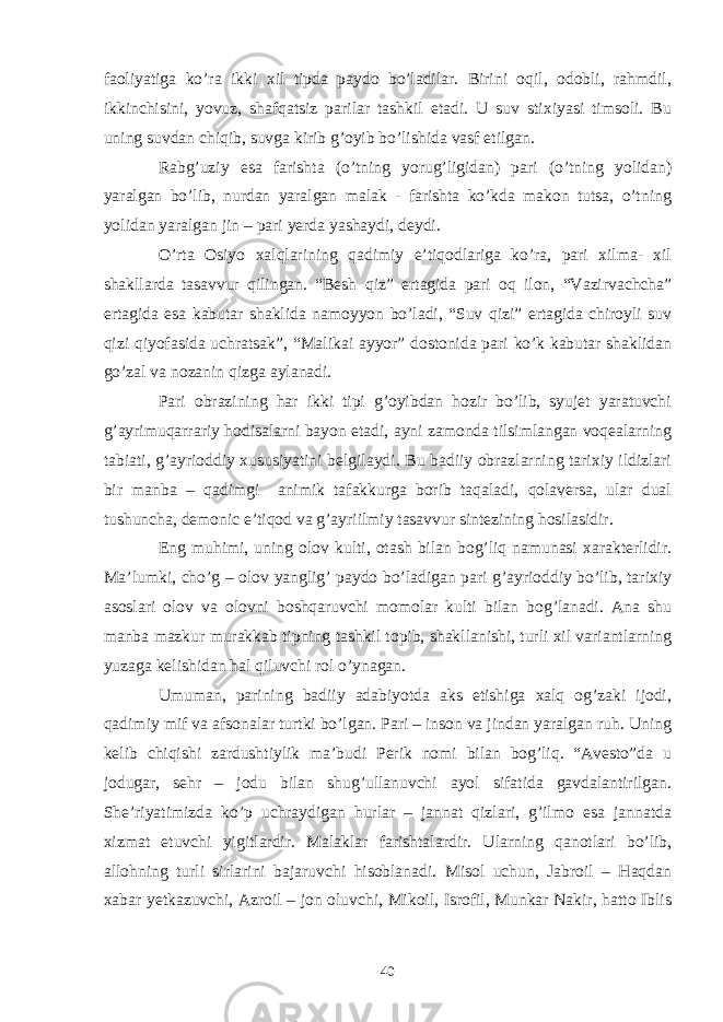 faoliyatiga ko’ra ikki xil tipda paydo bo’ladilar. Birini oqil, odobli, rahmdil, ikkinchisini, yovuz, shafqatsiz parilar tashkil etadi. U suv stixiyasi timsoli. Bu uning suvdan chiqib, suvga kirib g’oyib bo’lishida vasf etilgan. Rabg’uziy esa farishta (o’tning yorug’ligidan) pari (o’tning yolidan) yaralgan bo’lib, nurdan yaralgan malak - farishta ko’kda makon tutsa, o’tning yolidan yaralgan jin – pari yerda yashaydi, deydi. O’rta Osiyo xalqlarining qadimiy e’tiqodlariga ko’ra, pari xilma- xil shakllarda tasavvur qilingan. “Besh qiz” ertagida pari oq ilon, “Vazirvachcha” ertagida esa kabutar shaklida namoyyon bo’ladi, “Suv qizi” ertagida chiroyli suv qizi qiyofasida uchratsak”, “Malikai ayyor” dostonida pari ko’k kabutar shaklidan go’zal va nozanin qizga aylanadi. Pari obrazining har ikki tipi g’oyibdan hozir bo’lib, syujet yaratuvchi g’ayrimuqarrariy hodisalarni bayon etadi, ayni zamonda tilsimlangan voqealarning tabiati, g’ayrioddiy xususiyatini belgilaydi. Bu badiiy obrazlarning tarixiy ildizlari bir manba – qadimgi animik tafakkurga borib taqaladi, qolaversa, ular dual tushuncha, demonic e’tiqod va g’ayriilmiy tasavvur sintezining hosilasidir. Eng muhimi, uning olov kulti, otash bilan bog’liq namunasi xarakterlidir. Ma’lumki, cho’g – olov yanglig’ paydo bo’ladigan pari g’ayrioddiy bo’lib, tarixiy asoslari olov va olovni boshqaruvchi momolar kulti bilan bog’lanadi. Ana shu manba mazkur murakkab tipning tashkil topib, shakllanishi, turli xil variantlarning yuzaga kelishidan hal qiluvchi rol o’ynagan. Umuman, parining badiiy adabiyotda aks etishiga xalq og’zaki ijodi, qadimiy mif va afsonalar turtki bo’lgan. Pari – inson va jindan yaralgan ruh. Uning kelib chiqishi zardushtiylik ma’budi Perik nomi bilan bog’liq. “Avesto”da u jodugar, sehr – jodu bilan shug’ullanuvchi ayol sifatida gavdalantirilgan. She’riyatimizda ko’p uchraydigan hurlar – jannat qizlari, g’ilmo esa jannatda xizmat etuvchi yigitlardir. Malaklar farishtalardir. Ularning qanotlari bo’lib, allohning turli sirlarini bajaruvchi hisoblanadi. Misol uchun, Jabroil – Haqdan xabar yetkazuvchi, Azroil – jon oluvchi, Mikoil, Isrofil, Munkar Nakir, hatto Iblis 40 