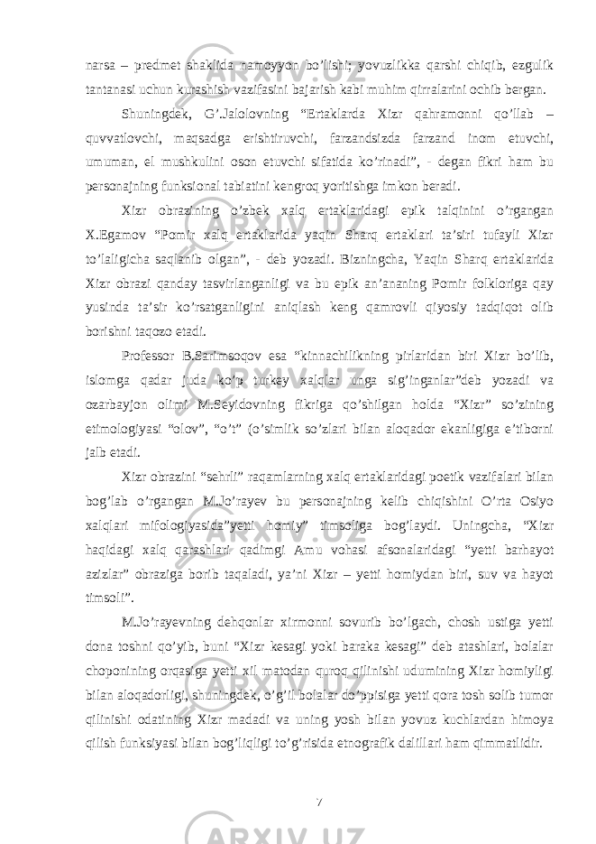 narsa – predmet shaklida namoyyon bo’lishi; yovuzlikka qarshi chiqib, ezgulik tantanasi uchun kurashish vazifasini bajarish kabi muhim qirralarini ochib bergan. Shuningdek, G’.Jalolovning “Ertaklarda Xizr qahramonni qo’llab – quvvatlovchi, maqsadga erishtiruvchi, farzandsizda farzand inom etuvchi, umuman, el mushkulini oson etuvchi sifatida ko’rinadi”, - degan fikri ham bu personajning funksional tabiatini kengroq yoritishga imkon beradi. Xizr obrazining o’zbek xalq ertaklaridagi epik talqinini o’rgangan X.Egamov “Pomir xalq ertaklarida yaqin Sharq ertaklari ta’siri tufayli Xizr to’laligicha saqlanib olgan”, - deb yozadi. Bizningcha, Yaqin Sharq ertaklarida Xizr obrazi qanday tasvirlanganligi va bu epik an’ananing Pomir folkloriga qay yusinda ta’sir ko’rsatganligini aniqlash keng qamrovli qiyosiy tadqiqot olib borishni taqozo etadi. Professor B.Sarimsoqov esa “kinnachilikning pirlaridan biri Xizr bo’lib, islomga qadar juda ko’p turkey xalqlar unga sig’inganlar”deb yozadi va ozarbayjon olimi M.Seyidovning fikriga qo’shilgan holda “Xizr” so’zining etimologiyasi “olov”, “o’t” (o’simlik so’zlari bilan aloqador ekanligiga e’tiborni jalb etadi. Xizr obrazini “sehrli” raqamlarning xalq ertaklaridagi poetik vazifalari bilan bog’lab o’rgangan M.Jo’rayev bu personajning kelib chiqishini O’rta Osiyo xalqlari mifologiyasida”yetti homiy” timsoliga bog’laydi. Uningcha, “Xizr haqidagi xalq qarashlari qadimgi Amu vohasi afsonalaridagi “yetti barhayot azizlar” obraziga borib taqaladi, ya’ni Xizr – yetti homiydan biri, suv va hayot timsoli”. M.Jo’rayevning dehqonlar xirmonni sovurib bo’lgach, chosh ustiga yetti dona toshni qo’yib, buni “Xizr kesagi yoki baraka kesagi” deb atashlari, bolalar choponining orqasiga yetti xil matodan quroq qilinishi udumining Xizr homiyligi bilan aloqadorligi, shuningdek, o’g’il bolalar do’ppisiga yetti qora tosh solib tumor qilinishi odatining Xizr madadi va uning yosh bilan yovuz kuchlardan himoya qilish funksiyasi bilan bog’liqligi to’g’risida etnografik dalillari ham qimmatlidir. 7 