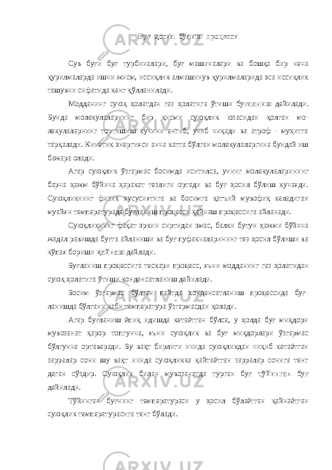 Буғ ҳосил бўлиш процесси Сув буғи буғ турбиналари, буғ машиналари ва бошқа бир неча қурилмаларда ишчи жисм, иссиқлик алмашинув қурилмаларида эса иссиқлик ташувчи сифатида кенг қўлланилади. Модданинг суюқ ҳолатдан газ ҳолатига ўтиши буғланиш дейила ди. Бунда молекулаларнинг бир қисми суюқлик юзасидан қолган мо - лекулаларнинг тортишиш кучини енгиб, учиб чиқади ва атроф - муҳитга тарқалади. Кинетик энергияси анча катта бўлган молекула ларгина бундай иш бажара олади. Агар суюқлик ўзгармас босимда иситилса, унинг молекулалари нинг барча ҳажм бўйича ҳаракат тезлиги ортади ва буғ ҳосил бўлиш кучаяди. Суюқликнинг физик хусусиятига ва босимга қатъий мувофиқ келадиган муайян температурада буғланиш процесси қайнаш процессига айланади. Суюқликнинг фақат эркин сиртидан эмас, балки бутун ҳажми бўйича жадал равишда буғга айланиши ва буғ пуфакчаларининг тез ҳосил бўлиши ва кўпая бориши қайнаш дейлади. Буғланиш процессига тескари процесс, яъни модданинг газ ҳолатидан суюқ ҳолатига ўтиши конден c атланиш дейилади. Босим ўзгармас бўлган пайтда конденcатланиш процессида буғ - ланишда бўлгани каби температура ўзгармасдан қолади. Агар буғланиш ёпиқ идишда кетаётган бўлса, у ҳолда буғ миқдори мувозанат қарор топгунча, яъни суюқлик ва буғ миқдорлари ўзгармас бўлгунча ортаверади. Бу вақт бирлиги ичида суюқликдан чиқиб кетаётган зарралар сони шу вақт ичида суюқликка қайтаётган зарралар сонига тенг деган сўздир. Суюқлик билан мувозанат да турган буғ тўйинган буғ дейилади. Тўйинган буғнинг температураси у ҳосил бўлаётган қайнаётган суюқлик температурасига тенг бўлади. 