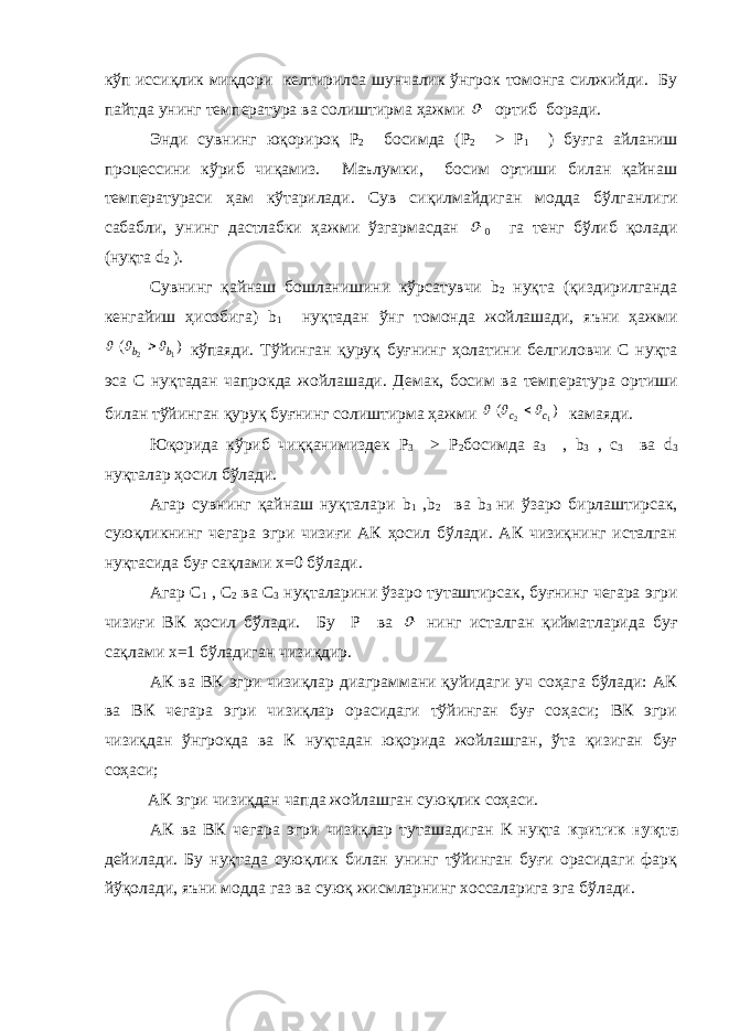 кўп иссиқлик миқдори кел тирилса шунчалик ўнгрок томонга силжийди. Бу пайтда унинг тем пература ва солиштирма ҳажми  ортиб боради. Энди сувнинг юқорироқ Р 2 босимда ( P 2 > P 1 ) буғга айланиш процессини кўриб чиқамиз. Маълумки, босим ортиши билан қайнаш температураси ҳам кўтарилади. Сув сиқилмайдиган модда бўлганли ги сабабли, унинг дастлабки ҳажми ўзгармасдан  0 га тенг бўлиб қолади (нуқта d 2 ). Сувнинг қайнаш бошланишини кўрсатувчи b 2 нуқта (қиздирилганда кенгайиш ҳисобига) b 1 нуқтадан ўнг томонда жойлашади, яъни ҳажми ) ( 1 2 b b     кўпаяди. Тўйинган қуруқ буғнинг ҳолатини белгиловчи С нуқта эса С нуқтадан чапрокда жойлашади. Демак, босим ва тем пература ортиши билан тўйинган қуруқ буғнинг солиштирма ҳажми ) ( 1 2 с с     камаяди. Юқорида кўриб чиққанимиздек P 3 > P 2 босимда a 3 , b 3 , c 3 ва d 3 нуқталар ҳосил бўлади. Агар сувнинг қайнаш нуқталари b 1 , b 2 ва b 3 ни ўзаро бирлаштирсак, суюқликнинг чегара эгри чизиғи АК ҳосил бўлади. АК чизиқнинг исталган нуқтасида буғ сақлами x =0 бўлади. Агар С 1 , С 2 ва С 3 нуқталарини ўзаро туташтирсак, буғнинг чегара эгри чизиғи ВК ҳосил бўлади. Бу Р ва  нинг исталган қийматларида буғ сақлами x =1 бўладиган чизиқдир. АК ва ВК эгри чизиқлар диаграммани қуйидаги уч соҳага бўлади: АК ва ВК чегара эгри чизиқлар орасидаги тўйинган буғ соҳаси; ВК эгри чизиқдан ўнгрокда ва К нуқтадан юқорида жойлашган, ўта қизиган буғ соҳаси; АК эгри чизиқдан чапда жойлашган суюқлик соҳаси. АК ва ВК чегара эгри чизиқлар туташадиган К нуқта критик нуқта дейилади. Бу нуқтада суюқлик билан унинг тўйинган буғи орасидаги фарқ йўқолади, яъни модда газ ва суюқ жисмларнинг хоссаларига эга бўлади. 