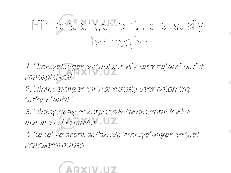 Himoyalangan virtual xususiy tarmoqlar 1. Himoyalangan virtual xususiy tarmoqlarni qurish konseptsiyasi 2. Himoyalangan virtual xususiy tarmoqlarning turkumlanishi 3. Himoyalangan korporativ tarmoqlarni kurish uchun VPN echimlar 4. Kanal va seans sathlarda himoyalangan virtual kanallarni qurish 