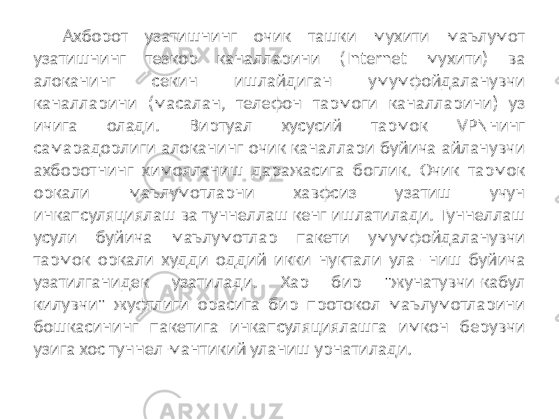 Ахборот узатишнинг очик ташки мухити маълумот узатишнинг тезкор каналларини (Internet мухити) ва алоканинг секин ишлайдиган умумфойдаланувчи каналларини (масалан, телефон тармоги каналларини) уз ичига олади. Виртуал хусусий тармок VPNнинг самарадорлиги алоканинг очик каналлари буйича айланувчи ахборотнинг химояланиш даражасига боглик. Очик тармок оркали маълумотларни хавфсиз узатиш учун инкапсуляциялаш ва туннеллаш кенг ишлатилади. Туннеллаш усули буйича маълумотлар пакети умумфойдаланувчи тармок оркали худди оддий икки нуктали ула- ниш буйича узатилганидек узатилади. Хар бир &#34;жунатувчи-кабул килувчи&#34; жуфтлиги орасига бир протокол маълумотларини бошкасининг пакетига инкапсуляциялашга имкон берувчи узига хос туннел-мантикий уланиш урнатилади. 