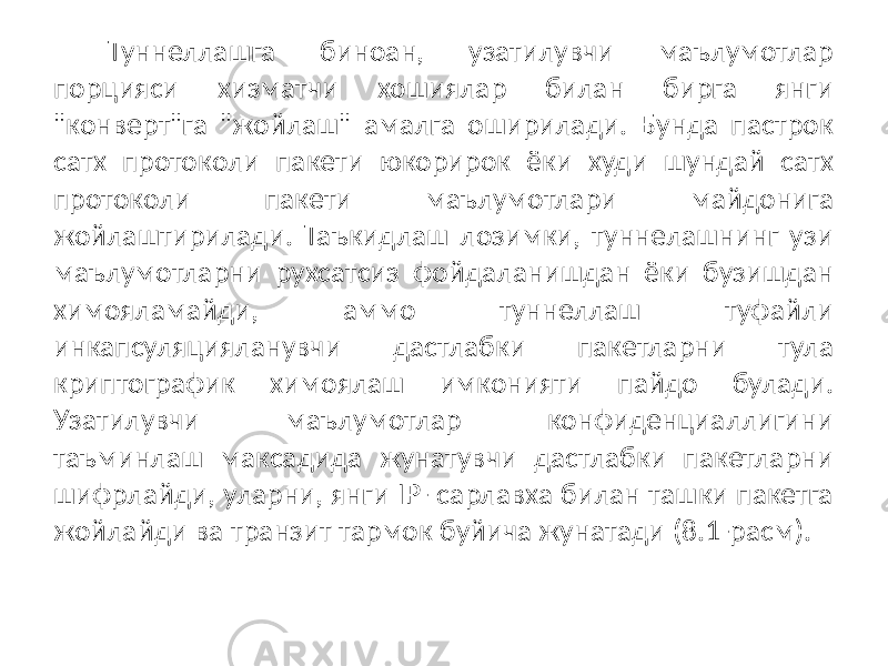 Туннеллашга биноан, узатилувчи маълумотлар порцияси хизматчи хошиялар билан бирга янги &#34;конверт&#34;га &#34;жойлаш&#34; амалга оширилади. Бунда пастрок сатх протоколи пакети юкорирок ёки худи шундай сатх протоколи пакети маълумотлари майдонига жойлаштирилади. Таъкидлаш лозимки, туннелашнинг узи маълумотларни рухсатсиз фойдаланишдан ёки бузишдан химояламайди, аммо туннеллаш туфайли инкапсуляцияланувчи дастлабки пакетларни тула криптографик химоялаш имконияти пайдо булади. Узатилувчи маълумотлар конфиденциаллигини таъминлаш максадида жунатувчи дастлабки пакетларни шифрлайди, уларни, янги IP- сарлавха билан ташки пакетга жойлайди ва транзит тармок буйича жунатади (8.1-расм). 