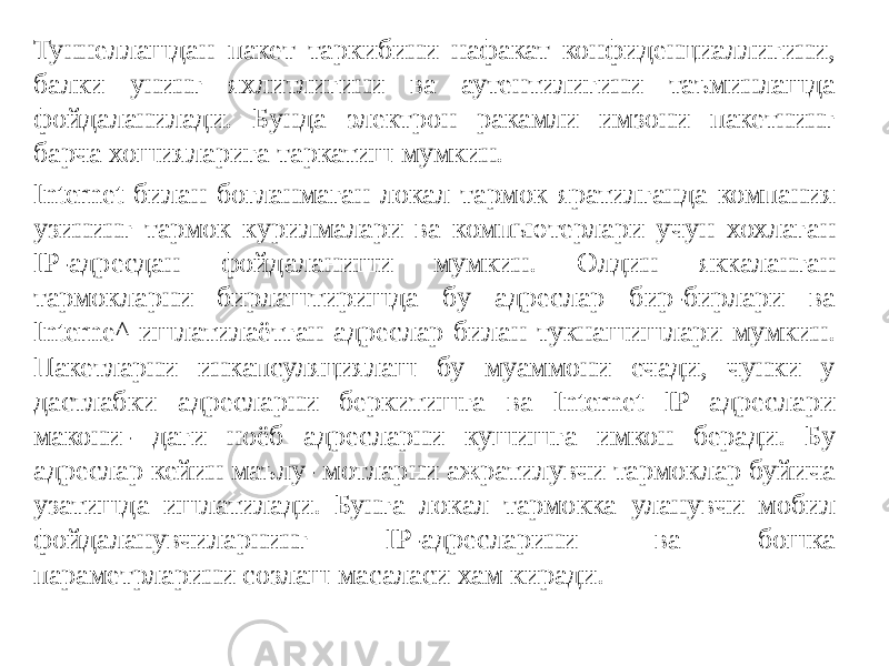 Туннеллашдан пакет таркибини нафакат конфиденциаллигини, балки унинг яхлитлигини ва аутентилигини таъминлашда фойдаланилади. Бунда электрон ракамли имзони пакетнинг барча хошияларига таркатиш мумкин. Internet билан богланмаган локал тармок яратилганда компания узининг тармок курилмалари ва компьютерлари учун хохлаган IP-адресдан фойдаланиши мумкин. Олдин яккаланган тармокларни бирлаштиришда бу адреслар бир-бирлари ва Interne^ ишлатилаётган адреслар билан тукнашишлари мумкин. Пакетларни инкапсуляциялаш бу муаммони ечади, чунки у дастлабки адресларни беркитишга ва Internet IP адреслари макони- даги ноёб адресларни кушишга имкон беради. Бу адреслар кейин маълу- мотларни ажратилувчи тармоклар буйича узатишда ишлатилади. Бунга ло кал тармокка уланувчи мобил фойдаланувчиларнинг IP-адресларини ва бошка параметрларини созлаш масаласи хам киради. 