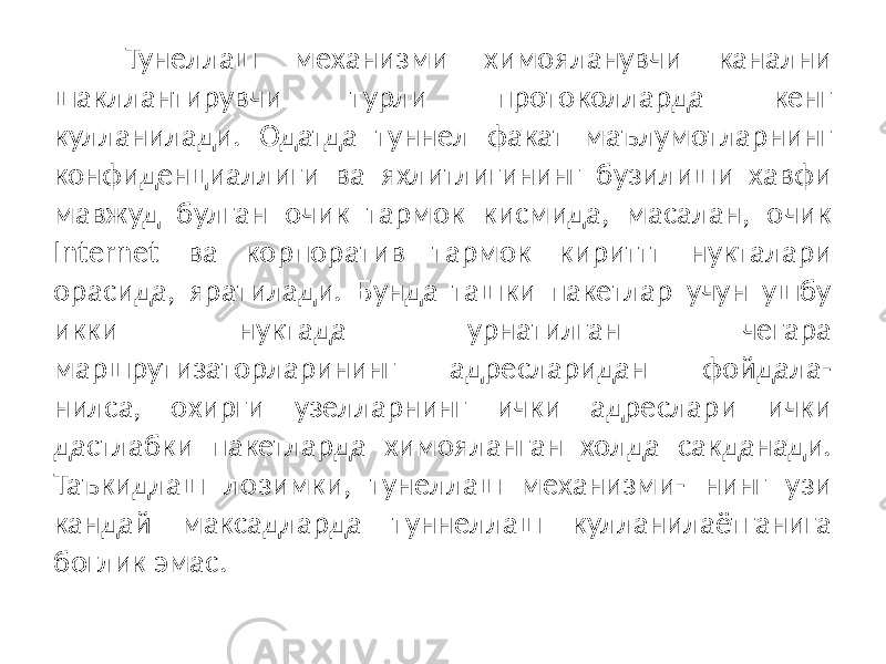 Тунеллаш механизми химояланувчи канални шакллантирувчи турли протоколларда кенг кулланилади. Одатда туннел факат маълумотларнинг конфиденциаллиги ва яхлитлигининг бузилиши хавфи мавжуд булган очик тармок кисмида, масалан, очик Internet ва корпоратив тармок кириттт нукталари орасида, яратилади. Бунда ташки пакетлар учун ушбу икки нуктада урнатилган чегара маршрутизаторларининг адресларидан фойдала- нилса, охирги узелларнинг ички адреслари ички дастлабки пакетларда химояланган холда сакданади. Таъкидлаш лозимки, тунеллаш механизми- нинг узи кандай максадларда туннеллаш кулланилаётганига боглик эмас. 