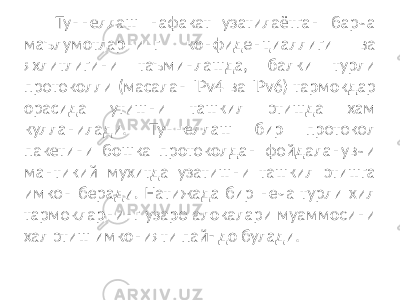 Туннеллаш нафакат узатилаётган барча маълумотларнинг конфиденциалли ги ва яхлитлигини таъминлашда, балки турли протоколли (масалан IPv4 ва IPv6) тармокдар орасида утишни ташкил этишда хам кулланилади. Туннел лаш бир протокол пакетини бошка протоколдан фойдаланувчи мантикий мухитда узатишни ташкил этишга имкон беради. Натижада бир неча турли хил тармокларнинг узаро алокалари муаммосини хал этиш имконияти пай- до булади. 