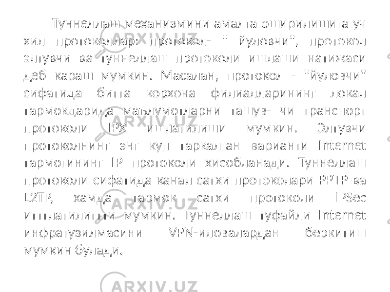 Туннеллаш механизмини амалга оширилишига уч хил протоколлар: протокол- &#34; йуловчи&#34;, протокол элтувчи ва туннеллаш протоколи ишлаши натижаси деб караш мумкин. Масалан, протокол - &#34;йуловчи&#34; сифатида битта корхона филиалларининг локал тармокдарида маълумотларни ташув- чи транспорт протоколи IPX ишлатилиши мумкин. Элтувчи протоколнинг энг куп таркалган варианти Internet тармогининг IP протоколи хисобланади. Туннеллаш протоколи сифатида канал сатхи протоколари PPTP ва L2TP, хамда тармок сатхи протоколи IPSec итттлатилиттти мумкин. Туннеллаш туфайли Internet инфратузилмасини VPN-иловалардан беркитиш мумкин булади. 