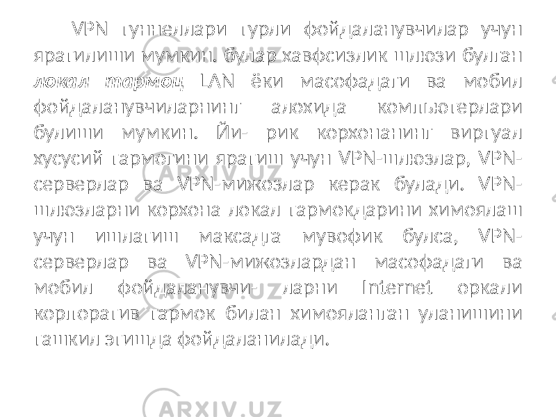 VPN туннеллари турли фойдаланувчилар учун яратилиши мумкин. булар хавфсизлик шлюзи булган локал тармоц LAN ёки масофадаги ва мобил фойдаланувчиларнинг алохида компьютерлари булиши мумкин. Йи- рик корхонанинг виртуал хусусий тармогини яратиш учун VPN-шлюзлар, VPN- серверлар ва VPN-мижозлар керак булади. VPN- шлюзларни корхона локал тармокдарини химоялаш учун ишлатиш максадга мувофик булса, VPN- серверлар ва VPN-мижозлардан масофадаги ва мобил фойдаланувчи- ларни Internet оркали корпоратив тармок билан химояланган уланишини ташкил этишда фойдаланилади. 