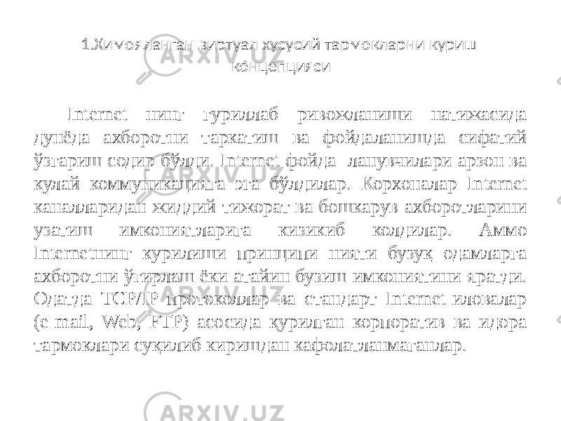 1.Химояланган виртуал хусусий тармокларни куриш концепцияси Internet нинг гуриллаб ривожланиши натижасида дунёда ахборотни таркатиш ва фойдаланишда сифатий ўзгариш содир бўлди. Internet фойда- ланувчилари арзон ва кулай коммуникацияга эга бўлдилар. Корхоналар In ternet каналларидан жиддий тижорат ва бошкарув ахборотларини узатиш имкониятларига кизикиб колдилар. Аммо Internetнинг курилиши принципи нияти бузуқ одамларга ахборотни ўғирлаш ёки атайин бузиш имкониятини яратди. Одатда TCP/IP протоколлар ва стандарт Internet-иловалар (e-mail, Web, FTP) асосида қурилган корпоратив ва идора тармоклари суқилиб киришдан кафолатланмаганлар. 