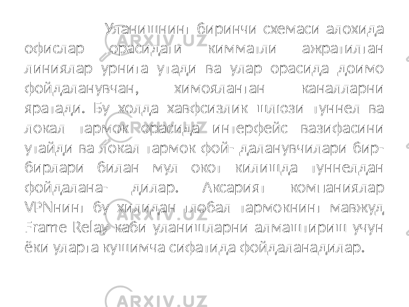  Уланишнинг биринчи схемаси алохида офислар орасидаги кимматли ажратилган линиялар урнига утади ва улар орасида доимо фойдаланувчан, химояланган каналларни яратади. Бу холда хавфсизлик шлюзи туннел ва локал тармок орасида интерфейс вазифасини утайди ва локал тармок фой- даланувчилари бир- бирлари билан мул окот килишда туннелдан фойдалана- дилар. Аксарият компаниялар VPNнинг бу хилидан глобал тармокнинг мавжуд Frame Relay каби уланишларни алмаштириш учун ёки уларга кушимча сифатида фойдаланадилар. 