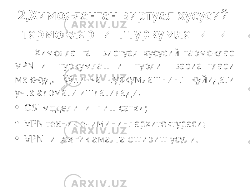 2,Химояланган виртуал хусусий тармокларнинг туркумланиши Химояланган виртуал хусусий тармоклар VPNни туркумлашни турли вариантлари мавжуд. Кўпинча туркумлашнинг қуйидаги учта аломати ишлатилади: • OSI моделининг иш сатхи; • VPN техник ечимининг архитектураси; • VPNни техник амалга ошириш усули. 