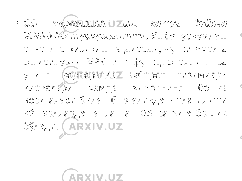 • OSI моделининг иш сатуи буйича VPNHUHZ туркумланиши. Ушбу туркумлаш анчагина кизикиш тугдиради, чунки амалга оширилувчи VPNнинг функционаллиги ва унинг корпоратив ахборот тизимлари иловалари хамда химоянинг бошка воситалари билан биргаликда ишлатилиши кўп холларда танланган OSI сатхига боғлиқ бўлади. 