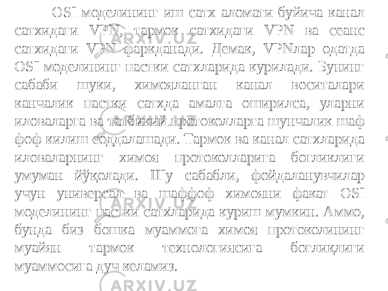  OSI моделининг иш сатх аломати буйича канал сатхидаги VPN, тармок сатхидаги VPN ва сеанс сатхидаги VPN фаркданади. Демак, VPNлар одатда OSI моделининг пастки сатхларида курилади. Бунинг сабаби шуки, химояланган канал воситалари канчалик пастки сатхда амалга оширилса, уларни иловаларга ва татбикий протоколларга шунчалик шаф фоф килиш соддалашади. Тармок ва канал сатхларида иловаларнинг химоя протоколларига богликлиги умуман йўқолади. Шу сабабли, фойдаланувчи лар учун универсал ва шаффоф химояни факат OSI моделининг пастки сатхларида куриш мумкин. Аммо, бунда биз бошка муаммога химоя протоколининг муайян тармок технологиясига боғлиқлиги муаммосига дуч келамиз. 