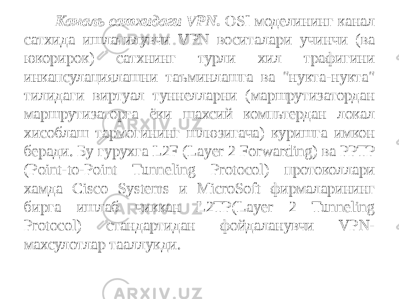 Каналь сатхидаги VPN. OSI моделининг канал сатхида ишлатилувчи VPN воситалари учинчи (ва юкорирок) сатхнинг турли хил трафигини инкапсулациялашни таъминлашга ва &#34;нукта-нукта&#34; тилидаги виртуал туннелларни (маршрутизатордан маршрутизаторга ёки шахсий компьтердан локал хисоблаш тармогининг шлюзигача) куришга имкон беради. Бу гурухга L2F (Layer 2 Forwarding) ва PPTP (Point-to-Point Tunneling Protocol) протокол лари хамда Cisco Systems и MicroSoft фирмаларининг бирга ишлаб чиккан L2TP(Layer 2 Tunneling Protocol) стандартидан фойдаланувчи VPN- махсулотлар тааллукди. 