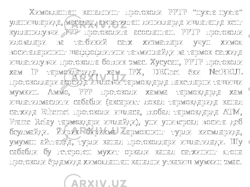 Химояланган каналнинг протоколи PPTP &#34;нукта-нукта&#34; уланишларида, масалан, ажратилган линияларда ишлаганда кенг кулланилувчи PPP протоколига асосланган. PPTP протоколи иловалари ва татбикий сатх хизматлари учун химоя воситаларининг шаффофлигини таъминлайди ва тармок сатхида ишлатилувчи протоколга боглик эмас. Хусусан, PPTP про токоли хам IP тармокдарида, хам IPX, DECnet ёки NetBEUL протоколлари асосида ишловчи тармокдарда пакетларни ташиши мумкин. Аммо, PPP протоколи хамма тармокдарда хам ишлатилмаслиги сабабли (аксарият ло кал тармокдарида канал сатхида Ethernet протоколи ишласа, глобал тармокдарда ATM, Frame Relay тармокдари ишлайди), уни универсал восита деб беулмайди. Йирик бирикма тармокнинг турли кисмларида, умуман айтганда, турли канал протоколлари ишлатилади. Шу сабабли бу гетероген мухит оркали канал сатхининг ягона протоколи ёрдамида химояланган канални утказиш мумкин эмас. 