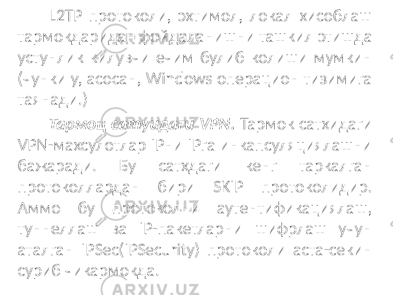 L2TP протоколи, эхтимол, локал хисоблаш тармокдаридан фойдала нишни ташкил этишда устунлик килувчи ечим булиб колиши мумкин (чун ки у, асосан, Windows операцион тизимига таянади.) Тармоц сатуидаги VPN. Тармок сатхидаги VPN-махсулотлар IPни IPга инкапсуляциялашни бажаради. Бу сатхдаги кенг таркалган протоколлардан бири SKIP протоколидир. Аммо бу протоколни аутентификациялаш, туннеллаш ва IP-пакетларни шифрлаш учун аталган IPSec(IPSecurity) про токоли аста-секин суриб чикармокда. 