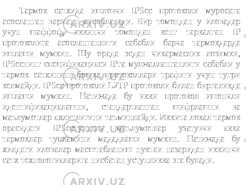 Тармок сатхида ишловчи IPSec протоколи муросага асосланган вари ант хисобланади. Бир томондан у иловадар учун шаффоф, иккинчи томондан кенг таркалган IP протоколига асосланганлиги сабабли барча тармокдарда ишлаши мумкин. Шу орада эсдан чикармаслик лозимки, IPSecнинг спецификацияси IPга мулжалланганлиги сабабли у тармок сатхининг бошка протоколлари трафиги учун тугри келмайди. IPSec протоколи L2TP протоколи билан биргаликда ишлаши мумкин. Натижада бу икки протокол ишончли идентификациялашни, стандартланган шифрлашни ва маълумотлар яхлитлигини таъминлайди. Иккита локал тармок орасидаги IPSecтуннели маълумотлар узатувчи якка тармоклар тупламини мададлаши мумкин. Натижада бу хилдаги иловалар масштабланиш нуктаи назаридан иккинчи сатх технологияларига нисбатан устунликка эга булади. 