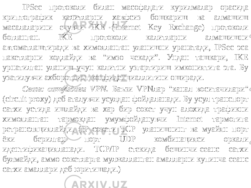 IPSec протоколи билан масофадаги курилмалар орасида криптогра фик калитларни хавфсиз бошкариш ва алмашиш масалаларини ечувчи IKE (Internet Key Exchange) протоколи богланган. IKE протоколи калитларни алмашишни автоматлаштиради ва химояланган уланишни уранатади, IPSec эса пакетларни кодлайди ва &#34;имзо чекади”. Ундан ташкари, IKE урнатилган уланиш учун калитни узгартириш имкониятига эга. Бу узатилувчи ахборот нинг конфиденциаллигини оширади. Сеанс сатуидаги VPN. Баъзи VPNлар &#34;канал воситачилари&#34; (circuit proxy) деб аталувчи усулдан фойдаланади. Бу усул транспорт сатхи устида ишлайди ва хар бир сокет учун алохида трафикни химояланган тармокдан умумфойданувчи Internet тармогига ретрансляциялайди. (IP сокети TCP- уланишнинг ва муайян порт ёки берилган порт UDP комбинацияси оркали идентификацияланади. TCP/IP стекида бешинчи-сеанс сатхи булмайди, ам мо сокетларга мулжалланган амалларни купинча сеанс сатхи амаллари деб юритишади.) 