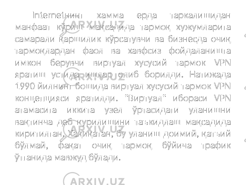 Internetнинг хамма ерда таркалишидан манфаат кўриш мақсадида тармоқ хужумларига самарали қаршилик кўрсатувчи ва бизнесда очиқ тармоқлардан фаол ва хавфсиз фойдаланишга имкон берувчи виртуал хусу сий тармок VPN яратиш устида ишлар олиб борилди. Натижада 1990 йилнинг бошида виртуал хусусий тармок VPN концепцияси яратилди. &#34;Вирту ал&#34; ибораси VPN атамасига иккита узел ўртасидаги уланишни вақтинча деб қурилишини таъкидлаш мақсадида киритилган. Хақиқатан, бу уланиш доимий, қатъий бўлмай, фақат очиқ тармоқ бўйича трафик ўтганида мавжуд бўлади. 