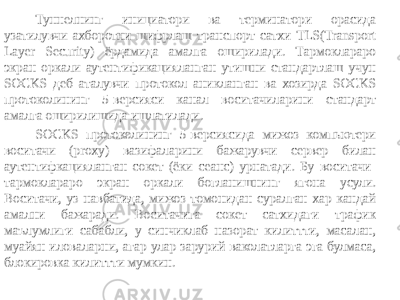 Туннелнинг инициатори ва терминатори орасида узатилувчи ахборот ни шифрлаш транспорт сатхи TLS(Transport Layer Security) ёрдамида амал га оширилади. Тармоклараро экран оркали аутентификацияланган утишни стандартлаш учун SOCKS деб аталувчи протокол аникланган ва хозирда SOCKS протоколининг 5-версияси канал воситачиларини стандарт амалга оширилишида ишлатилади. SOCKS протоколининг 5-версиясида мижоз компьютери воситачи (proxy) вазифаларини бажарувчи сервер билан аутентифкацияланган сокет (ёки сеанс) урнатади. Бу воситачи- тармоклараро экран оркали богланишнинг ягона усули. Воситачи, уз навбатида, мижоз томонидан суралган хар кандай амални бажаради. Воситачига сокет сатхидаги трафик маълумлиги сабабли, у синчиклаб назорат килиттти, масалан, муайян иловаларни, агар улар зарурий ваколатларга эга булмаса, блокировка килиттти мумкин. 