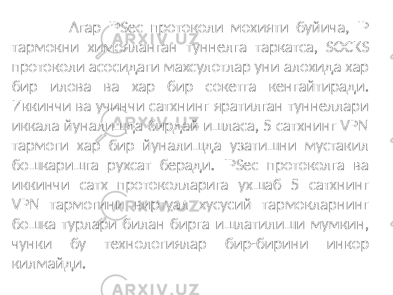  Агар IPSec протоколи мохияти буйича, IP тармокни химояланган туннелга таркатса, SOCKS протоколи асосидаги махсулотлар уни алохида хар бир илова ва хар бир сокетга кенгайтиради. Иккинчи ва учинчи сатхнинг яратилган туннеллари иккала йуналишда бирдай ишласа, 5 сатхнинг VPN тармоги хар бир йуналишда узатишни мустакил бошкаришга рухсат беради. IPSec протоколга ва иккинчи сатх протоколларига ухшаб 5 сатхнинг VPN тармогини виртуал хусусий тармокларнинг бошка турлари билан бирга ишлатилиши мумкин, чунки бу технологиялар бир-бирини инкор килмайди. 