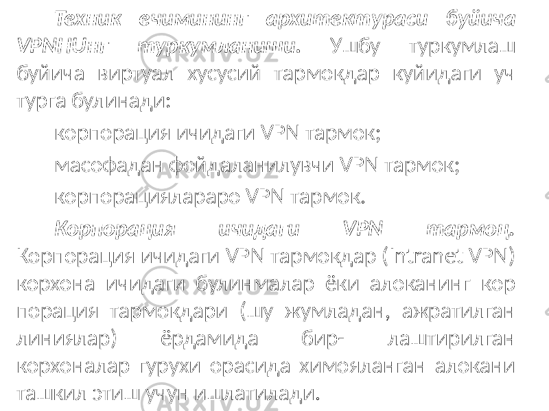 Техник ечимининг архитектураси буйича VPNHU нг туркумлани ши. Ушбу туркумлаш буйича виртуал хусусий тармокдар куйидаги уч турга булинади: корпорация ичидаги VPN тармок; масофадан фойдаланилувчи VPN тармок; корпорациялараро VPN тармок. Корпорация ичидаги VPN тармоц. Корпорация ичидаги VPN тармокдар (Intranet VPN) корхона ичидаги булинмалар ёки алоканинг кор порация тармокдари (шу жумладан, ажратилган линиялар) ёрдамида бир- лаштирилган корхоналар гурухи орасида химояланган алокани ташкил этиш учун ишлатилади. 