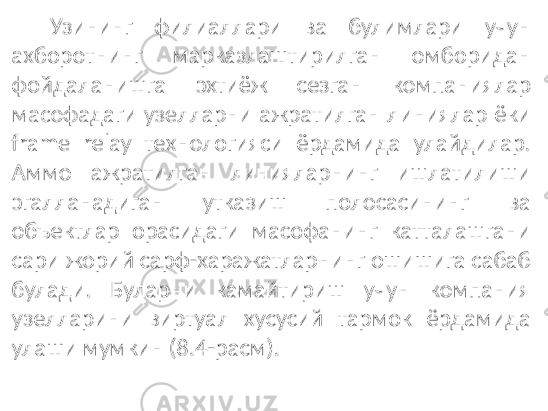 Узининг филиаллари ва булимлари учун ахборот нинг марказлаштирилган омборидан фойдаланишга эхтиёж сезган компаниялар масофадаги узелларни ажратилган линиялар ёки frame relay технологияси ёрдамида улайдилар. Аммо ажратилган линияларнинг ишлатилиши эгалланадиган утказиш полосасининг ва объектлар орасидаги масофанинг катталашгани сари жорий сарф-харажатларнинг ошишига сабаб булади. Буларни камайтириш учун компания узелларини виртуал хусусий тармок ёрдамида улаши мумкин (8.4-расм). 