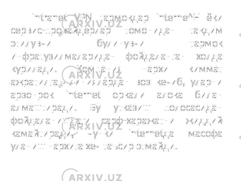 Intranet VPN тармокдар Interne^H ёки сервис-провайдерлар томони дан такдим этилувчи булинувчи тармок инфратузилмаларидан фойдаланган холда курилади. Компания нархи киммат ажратилган линиялардан воз кечиб, уларни арзонрок Internet оркали алока билан алмаштиради. Бу утказиш полосасидан фойдаланишдаги сарф-харажатни жиддий камайтиради, чунки Internetда масофа уланиш нархига хеч таъсир этмайди. 