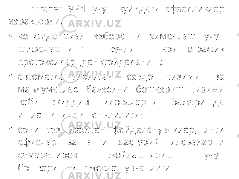 Intranet VPN учун куйидаги афзалликлар характерли: • конфиденциал ахборотни химоялаш учун шифрлашнинг кучли криптографик протоколларцдан фойдаланиш; • автоматлаштирилган савдо тизими ва маълумотлар базасини бошкариш тизими каби жиддий иловаларни бажаришда ишлашининг ишончлилиги; • сони тез усаётган фойдаланувчилар, янги офислар ва янги дастурий иловаларни самаралирок жойлаштириш учун бошкаришнинг мослашувчанлиги. 