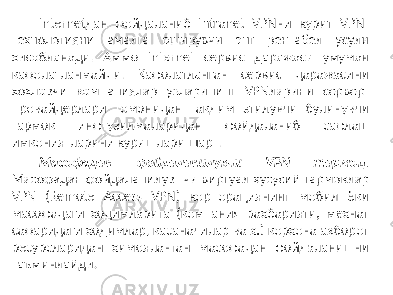 Internetдан фойдаланиб Intranet VPNни курит VPN- технологияни амалга оширувчи энг рентабел усули хисобланади. Аммо Internet сервис даражаси умуман кафолатланмайди. Кафолатланган сервис даражасини хохловчи компаниялар узларининг VPNларини сервер- провайдерлари томонидан такдим этилувчи булинувчи тармок инфтузилмаларидан фойдаланиб сафлаш имкониятларини куришлари шарт. Масофадан фойдаланилувчи VPN тармоц. Масофадан фойдаланилув- чи виртуал хусусий тармоклар VPN (Remote Access VPN) корпорациянинг мобил ёки масофадаги ходимларига (компания рахбарияти, мехнат сафаридаги ходимлар, касаначилар ва х.) корхона ахборот ресурсларидан химояланган масофадан фойдаланишни таъминлайди. 