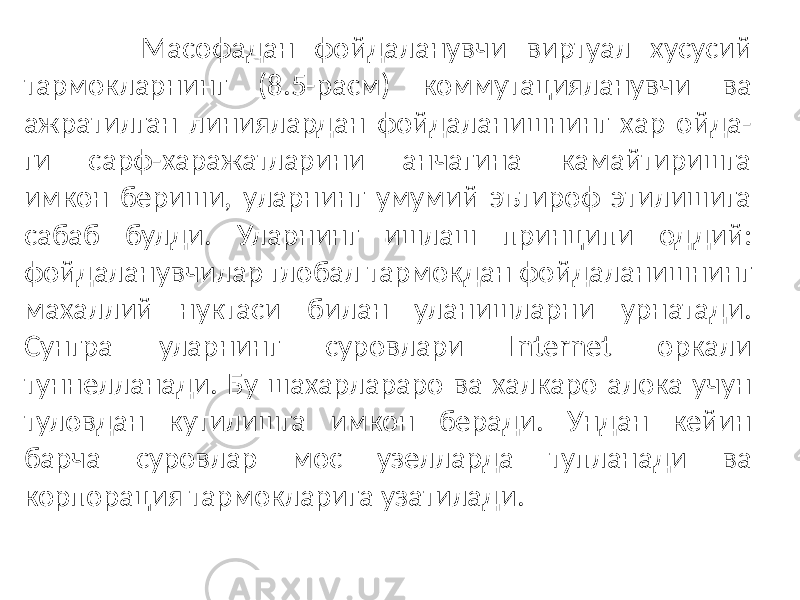  Масофадан фойдаланувчи виртуал хусусий тармокларнинг (8.5-расм) коммутацияланувчи ва ажратилган линиялардан фойдаланишнинг хар ойда- ги сарф-харажатларини анчагина камайтиришга имкон бериши, уларнинг умумий эътироф этилишига сабаб булди. Уларнинг ишлаш принципи од дий: фойдаланувчилар глобал тармокдан фойдаланишнинг махаллий нуктаси билан уланишларни урнатади. Сунгра уларнинг суровлари Internet оркали туннелланади. Бу шахарлараро ва халкаро алока учун туловдан кутилишга имкон беради. Ундан кейин барча суровлар мос узелларда тупланади ва корпорация тармокларига узатилади. 