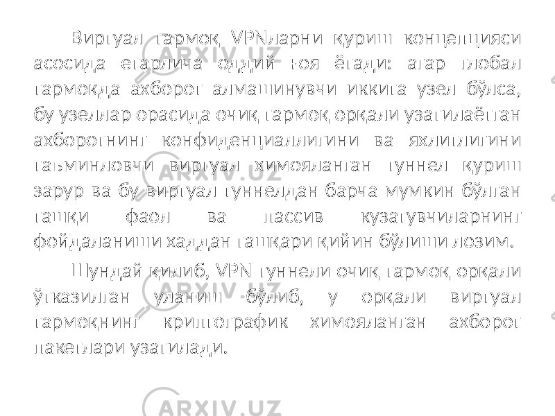 Виртуал тармоқ VPNларни қуриш концепцияси асосида етарлича од дий ғоя ётади: агар глобал тармоқда ахборот алмашинувчи иккита узел бўлса, бу узеллар орасида очиқ тармоқ орқали узатилаётган ахборотнинг конфиденциаллигини ва яхлитлигини таъминловчи виртуал химояланган туннел қуриш зарур ва бу виртуал туннелдан барча мумкин бўлган ташқи фаол ва пассив кузатувчиларнинг фойдаланиши хаддан ташқари қийин бўлиши лозим. Шундай қилиб, VPN туннели очиқ тармоқ орқали ўтказилган уланиш бўлиб, у орқали виртуал тармоқнинг криптографик химояланган ахборот пакетлари узатилади. 