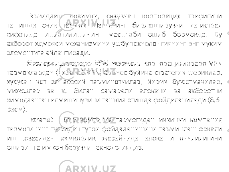 Таъкидлаш лозимки, сезувчан корпорация трафигини ташишда очик тармок Шегпе^инг бирлаштирувчи магистрал сифатида ишлатилишининг масштаби ошиб бормокда. Бу ахборот хдмояси механизмини ушбу техноло- гиянинг энг мухим элементига айлантиради. Корпорациллараро VPN тармоц. Корпорациялараро VPN тармоклардан (Extranet VPN) бизнес буйича стратегик шериклар, хусусан чет эл асосий таъминотчилар, йирик буюртмачилар, мижозлар ва х. билан самарали алокани ва ахборотни химояланган алмашинувини ташкил этишда фойдаланилади (8.6- расм). Extranet - бир компания тармогидан иккинчи компания тармогининг тугридан-тугри фойдаланишини таъминлаш оркали иш юзасидан хамкорлик жараёнида алока ишончлилигини оширишга имкон берувчи технологиядир. 