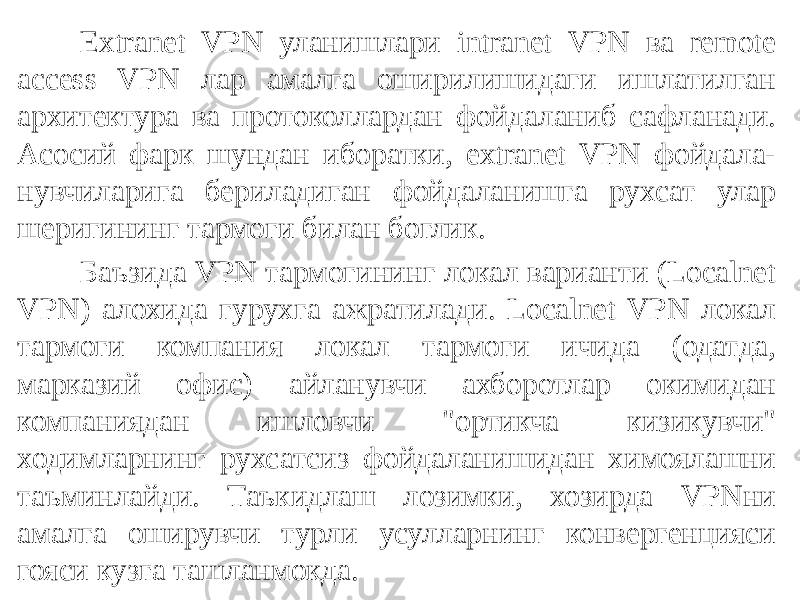 Extranet VPN уланишлари intranet VPN ва remote access VPN лар амалга оширилишидаги ишлатилган архитектура ва протоколлардан фойда ланиб сафланади. Асосий фарк шундан иборатки, extranet VPN фойдала- нувчиларига бериладиган фойдаланишга рухсат улар шеригининг тармоги билан боглик. Баъзида VPN тармогининг локал варианти (Localnet VPN) алохида гурухга ажратилади. Localnet VPN локал тармоги компания локал тармоги ичида (одатда, марказий офис) айланувчи ахборотлар окимидан компаниядан ишловчи &#34;ортикча кизикувчи&#34; ходимларнинг рухсатсиз фойдаланишидан химоялашни таъминлайди. Таъкидлаш лозимки, хозирда VPNни амалга оширувчи турли усулларнинг конвергенцияси гояси кузга ташланмокда. 