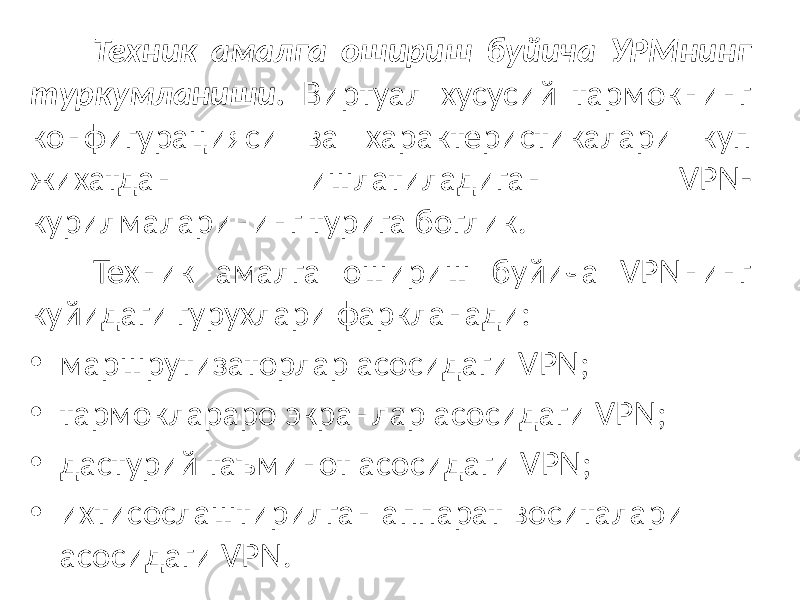 Техник амалга ошириш буйича УРМнинг туркумланиши. Виртуал хусусий тармокнинг конфигурацияси ва характеристикалари куп жихатдан ишлатиладиган VPN- курилмаларининг турига боглик. Техник амалга ошириш буйича VPNнинг куйидаги гурухлари фаркланади: • маршрутизаторлар асосидаги VPN; • тармоклараро экранлар асосидаги VPN; • дастурий таъминот асосидаги VPN; • ихтисослаштирилган аппарат воситалари асосидаги VPN. 