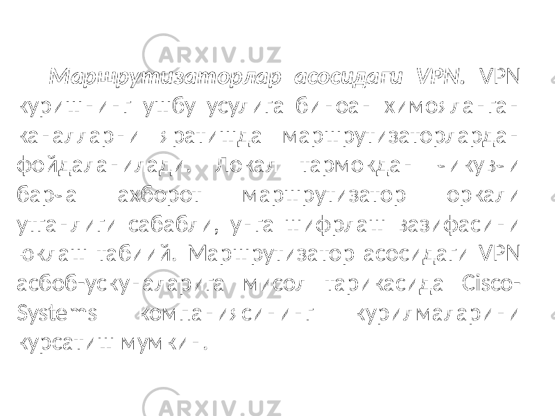 Маршрутизаторлар асосидаги VPN. VPN куришнинг ушбу усулига биноан химояланган каналларни яратишда маршрутизаторлардан фойдаланилади. Локал тармокдан чикувчи барча ахборот маршрутизатор оркали утганлиги сабабли, унга шифрлаш вазифасини юклаш табиий. Маршрутиза тор асосидаги VPN асбоб-ускуналарига мисол тарикасида Cisco- Systems компаниясининг курилмаларини курсатиш мумкин. 