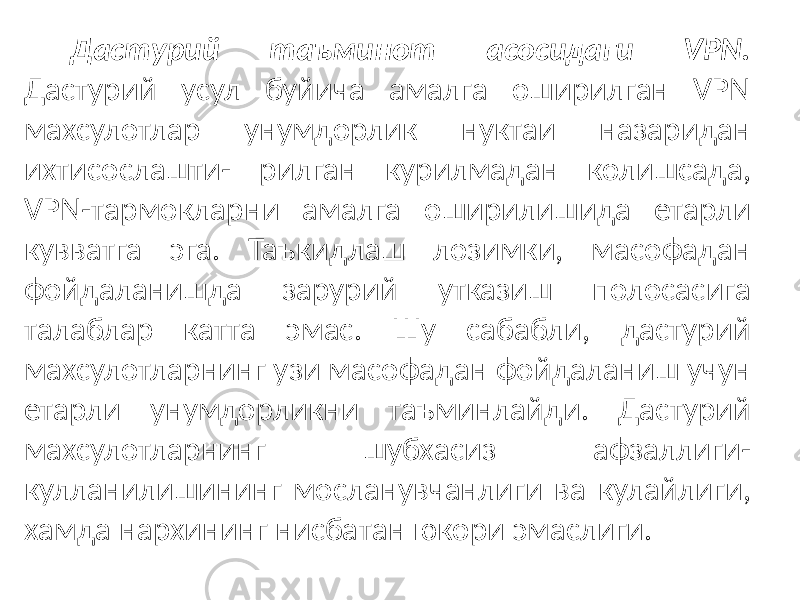 Дастурий таъминот асосидаги VPN. Дастурий усул буйича амалга оширилган VPN махсулотлар унумдорлик нуктаи назаридан ихтисослашти- рилган курилмадан колишсада, VPN-тармокларни амалга оширилишида етарли кувватга эга. Таъкидлаш лозимки, масофадан фойдаланишда зарурий утказиш полосасига талаблар катта эмас. Шу сабабли, дастурий махсулотларнинг узи масофадан фойдаланиш учун етарли унумдорликни таъминлайди. Дастурий махсулотларнинг шубхасиз афзаллиги- кулланилишининг мосланувчанлиги ва кулайлиги, хамда нархининг нисба тан юкори эмаслиги. 