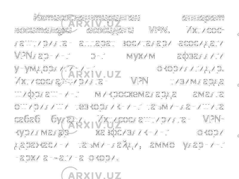 Ихтисослаштирилган аппарат воситалари асосидаги VPN. Ихтисос- лаштирилган аппарат воситалари асосидаги VPNларнинг энг мухим афзаллиги унумдорлигининг юкорилигидир. Ихтисослаштирилган VPN тизимларда шифрлашнинг микросхемаларда амалга оширилиши тезкорликнинг таъминланишига сабаб булади. Ихтисослаштирилган VPN- курилмалар хавфсизликнинг юкори даражасини таъминлайди, аммо уларнинг нархи анчагина юкори. 