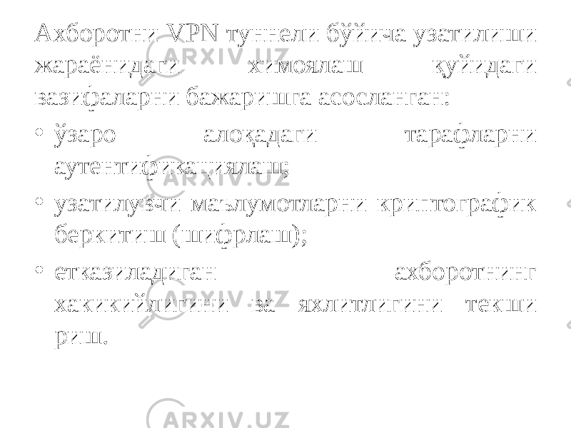 Ахборотни VPN туннели бўйича узатилиши жараёнидаги химоялаш қуйидаги вазифаларни бажаришга асосланган: • ўзаро алоқадаги тарафларни аутентификациялаш; • узатилувчи маълумотларни криптографик беркитиш (шифрлаш); • етказиладиган ахборотнинг хакикийлигини ва яхлитлигини текши риш. 