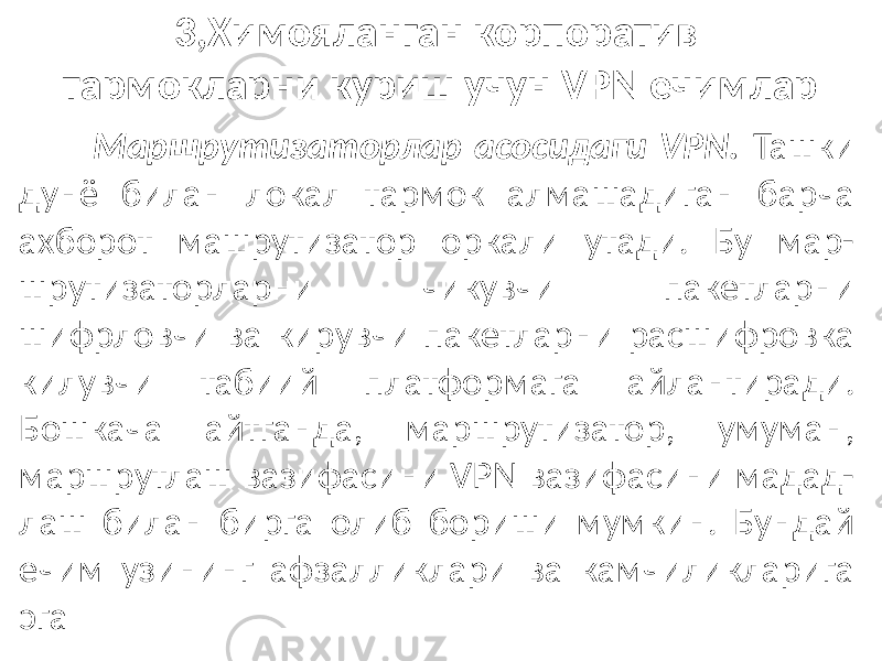 3,Химояланган корпоратив тармокларни куриш учун VPN ечимлар Маршрутизаторлар асосидаги VPN. Ташки дунё билан локал тармок алмашадиган барча ахборот машрутизатор оркали утади. Бу мар- шрутизаторларни чикувчи пакетларни шифрловчи ва кирувчи пакетларни расшифровка килувчи табиий платформага айлантиради. Бошкача айтганда, маршрутизатор, умуман, маршрутлаш вазифасини VPN вазифасини мадад- лаш билан бирга олиб бориши мумкин. Бундай ечим узининг афзалликлари ва камчиликларига эга 